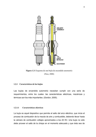 8
Figura 1.3: Esquema de una bujía de encendido automotriz
(Nice, 2008)
1.2.1 Características de las bujías
Las bujías de encendido automotriz necesitan cumplir con una serie de
requerimientos, entre los cuales: las características eléctricas, mecánicas y
térmicas son los más importantes. (Gordon, 2005).
1.2.1.1 Características eléctricas
La bujía es aquel dispositivo que permite el salto del arco eléctrico, que inicia el
proceso de combustión de la mezcla de aire y combustible, debiendo llevar hasta
la cámara de combustión voltajes aproximados a los 20 KV. Una bujía no sólo
debe proveer el salto de la chispa en el momento adecuado y que ésta sea de
 