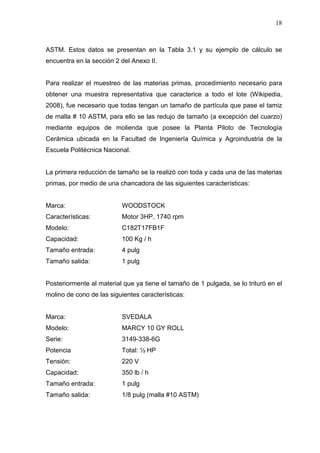 18
ASTM. Estos datos se presentan en la Tabla 3.1 y su ejemplo de cálculo se
encuentra en la sección 2 del Anexo II.
Para realizar el muestreo de las materias primas, procedimiento necesario para
obtener una muestra representativa que caracterice a todo el lote (Wikipedia,
2008), fue necesario que todas tengan un tamaño de partícula que pase el tamiz
de malla # 10 ASTM, para ello se las redujo de tamaño (a excepción del cuarzo)
mediante equipos de molienda que posee la Planta Piloto de Tecnología
Cerámica ubicada en la Facultad de Ingeniería Química y Agroindustria de la
Escuela Politécnica Nacional.
La primera reducción de tamaño se la realizó con toda y cada una de las materias
primas, por medio de una chancadora de las siguientes características:
Marca: WOODSTOCK
Características: Motor 3HP, 1740 rpm
Modelo: C182T17FB1F
Capacidad: 100 Kg / h
Tamaño entrada: 4 pulg
Tamaño salida: 1 pulg
Posteriormente al material que ya tiene el tamaño de 1 pulgada, se lo trituró en el
molino de cono de las siguientes características:
Marca: SVEDALA
Modelo: MARCY 10 GY ROLL
Serie: 3149-338-6G
Potencia Total: ½ HP
Tensión: 220 V
Capacidad: 350 lb / h
Tamaño entrada: 1 pulg
Tamaño salida: 1/8 pulg (malla #10 ASTM)
 