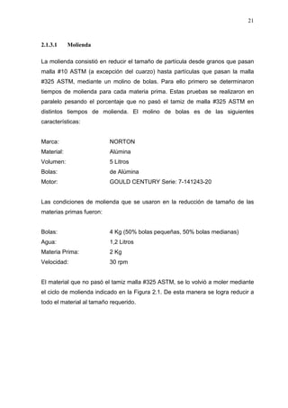 21
2.1.3.1 Molienda
La molienda consistió en reducir el tamaño de partícula desde granos que pasan
malla #10 ASTM (a excepción del cuarzo) hasta partículas que pasan la malla
#325 ASTM, mediante un molino de bolas. Para ello primero se determinaron
tiempos de molienda para cada materia prima. Estas pruebas se realizaron en
paralelo pesando el porcentaje que no pasó el tamiz de malla #325 ASTM en
distintos tiempos de molienda. El molino de bolas es de las siguientes
características:
Marca: NORTON
Material: Alúmina
Volumen: 5 Litros
Bolas: de Alúmina
Motor: GOULD CENTURY Serie: 7-141243-20
Las condiciones de molienda que se usaron en la reducción de tamaño de las
materias primas fueron:
Bolas: 4 Kg (50% bolas pequeñas, 50% bolas medianas)
Agua: 1,2 Litros
Materia Prima: 2 Kg
Velocidad: 30 rpm
El material que no pasó el tamiz malla #325 ASTM, se lo volvió a moler mediante
el ciclo de molienda indicado en la Figura 2.1. De esta manera se logra reducir a
todo el material al tamaño requerido.
 