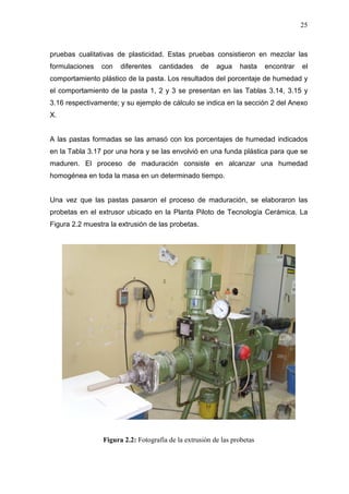 25
pruebas cualitativas de plasticidad. Estas pruebas consistieron en mezclar las
formulaciones con diferentes cantidades de agua hasta encontrar el
comportamiento plástico de la pasta. Los resultados del porcentaje de humedad y
el comportamiento de la pasta 1, 2 y 3 se presentan en las Tablas 3.14, 3.15 y
3.16 respectivamente; y su ejemplo de cálculo se indica en la sección 2 del Anexo
X.
A las pastas formadas se las amasó con los porcentajes de humedad indicados
en la Tabla 3.17 por una hora y se las envolvió en una funda plástica para que se
maduren. El proceso de maduración consiste en alcanzar una humedad
homogénea en toda la masa en un determinado tiempo.
Una vez que las pastas pasaron el proceso de maduración, se elaboraron las
probetas en el extrusor ubicado en la Planta Piloto de Tecnología Cerámica. La
Figura 2.2 muestra la extrusión de las probetas.
Figura 2.2: Fotografía de la extrusión de las probetas
 