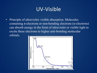 UV-Visible
• Principle of ultraviolet–visible absorption. Molecules
containing π-electrons or non-bonding electrons (n-electrons)
can absorb energy in the form of ultraviolet or visible light to
excite these electrons to higher anti-bonding molecular
orbitals.
 