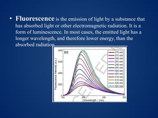 • Fluorescence is the emission of light by a substance that
has absorbed light or other electromagnetic radiation. It is a
form of luminescence. In most cases, the emitted light has a
longer wavelength, and therefore lower energy, than the
absorbed radiation.
 