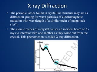 X-ray Diffraction
• The periodic lattice found in crystalline structure may act as
diffraction grating for wave particles of electromagnetic
radiation with wavelength of a similar order of magnitude
(1Aº).
• The atomic planes of a crystal causes an incident beam of X-
rays to interfere with one another as they come out from the
crystal. This phenomenon is called X-ray diffraction.
 
