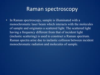 Raman spectroscopy
• In Raman spectroscopy, sample is illuminated with a
monochromatic laser beam which interacts with the molecules
of sample and originates a scattered light. The scattered light
having a frequency different from that of incident light
(inelastic scattering) is used to construct a Raman spectrum.
Raman spectra arise due to inelastic collision between incident
monochromatic radiation and molecules of sample.
 