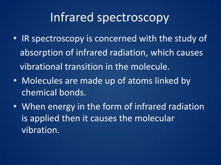 Infrared spectroscopy
• IR spectroscopy is concerned with the study of
absorption of infrared radiation, which causes
vibrational transition in the molecule.
• Molecules are made up of atoms linked by
chemical bonds.
• When energy in the form of infrared radiation
is applied then it causes the molecular
vibration.
 