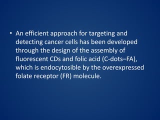 • An efficient approach for targeting and
detecting cancer cells has been developed
through the design of the assembly of
fluorescent CDs and folic acid (C-dots–FA),
which is endocytosible by the overexpressed
folate receptor (FR) molecule.
 