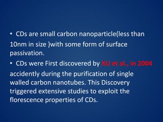 • CDs are small carbon nanoparticle(less than
10nm in size )with some form of surface
passivation.
• CDs were First discovered by XU et al., in 2004
accidently during the purification of single
walled carbon nanotubes. This Discovery
triggered extensive studies to exploit the
florescence properties of CDs.
 