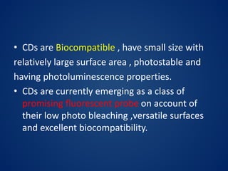 • CDs are Biocompatible , have small size with
relatively large surface area , photostable and
having photoluminescence properties.
• CDs are currently emerging as a class of
promising fluorescent probe on account of
their low photo bleaching ,versatile surfaces
and excellent biocompatibility.
 