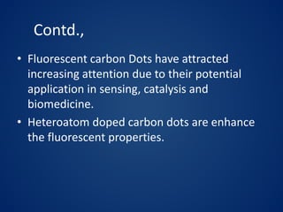 Contd.,
• Fluorescent carbon Dots have attracted
increasing attention due to their potential
application in sensing, catalysis and
biomedicine.
• Heteroatom doped carbon dots are enhance
the fluorescent properties.
 