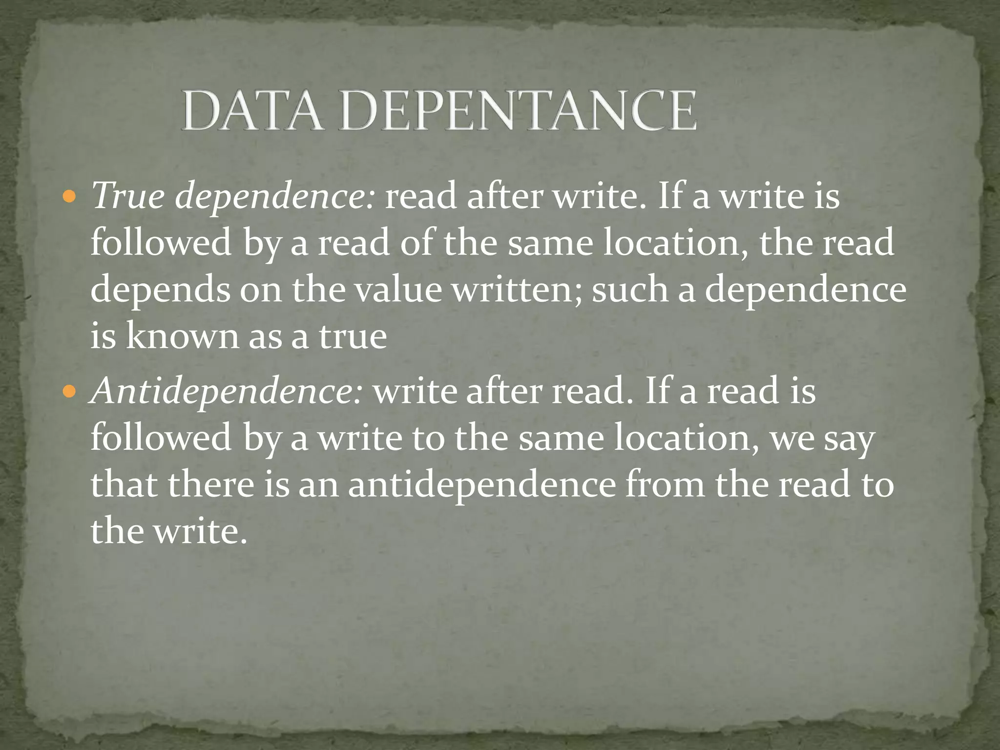  True dependence: read after write. If a write is
followed by a read of the same location, the read
depends on the value written; such a dependence
is known as a true
 Antidependence: write after read. If a read is
followed by a write to the same location, we say
that there is an antidependence from the read to
the write.
 