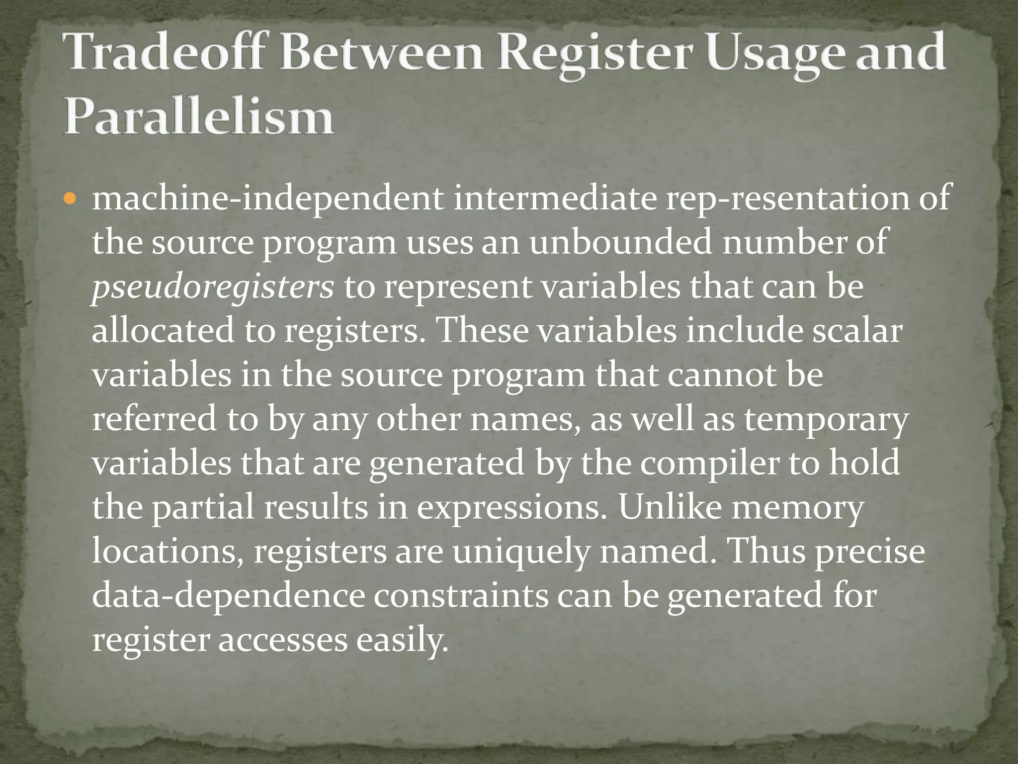  machine-independent intermediate rep-resentation of
the source program uses an unbounded number of
pseudoregisters to represent variables that can be
allocated to registers. These variables include scalar
variables in the source program that cannot be
referred to by any other names, as well as temporary
variables that are generated by the compiler to hold
the partial results in expressions. Unlike memory
locations, registers are uniquely named. Thus precise
data-dependence constraints can be generated for
register accesses easily.
 