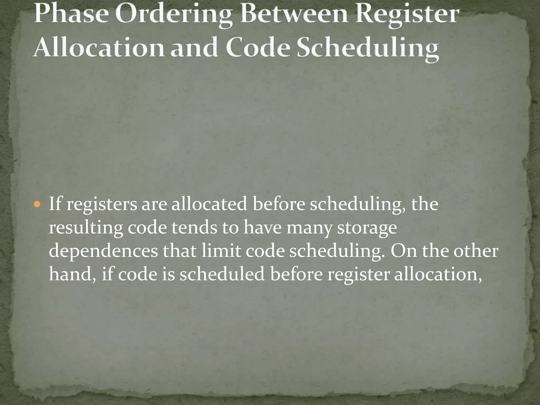  If registers are allocated before scheduling, the
resulting code tends to have many storage
dependences that limit code scheduling. On the other
hand, if code is scheduled before register allocation,
 