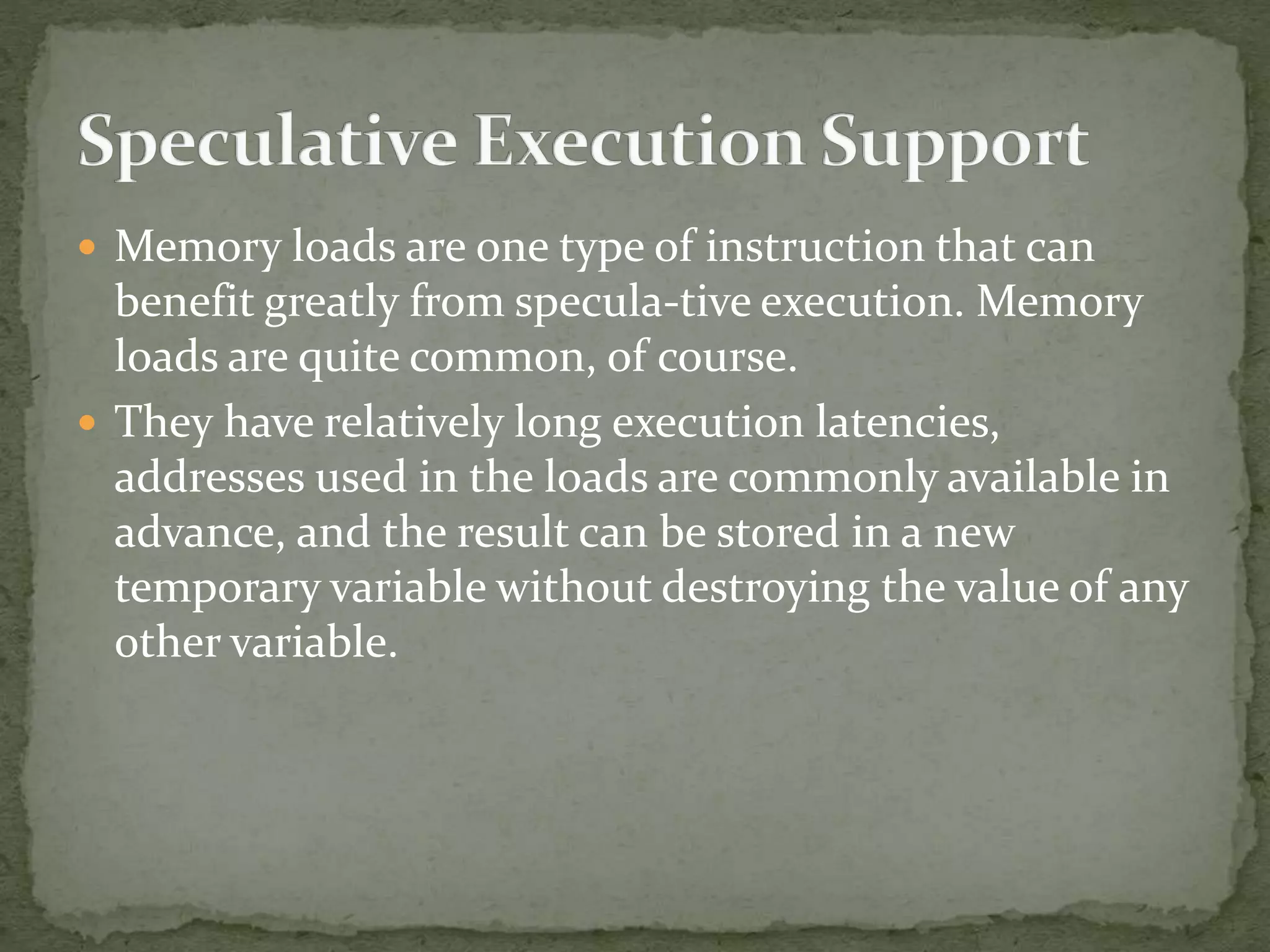  Memory loads are one type of instruction that can
benefit greatly from specula-tive execution. Memory
loads are quite common, of course.
 They have relatively long execution latencies,
addresses used in the loads are commonly available in
advance, and the result can be stored in a new
temporary variable without destroying the value of any
other variable.
 