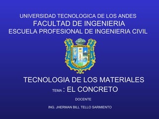 UNIVERSIDAD TECNOLOGICA DE LOS ANDES
FACULTAD DE INGENIERIA
ESCUELA PROFESIONAL DE INGENIERIA CIVIL
TECNOLOGIA DE LOS MATERIALES
DOCENTE
ING. JHERMAN BILL TELLO SARMIENTO
TEMA : EL CONCRETO
 