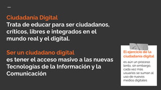 Ciudadanía Digital
Trata de educar para ser ciudadanos,
críticos, libres e integrados en el
mundo real y el digital.
Ser un ciudadano digital
es tener el acceso masivo a las nuevas
Tecnologías de la Información y la
Comunicación
El ejercicio de la
ciudadanía digital
es aún un proceso
lento, sin embargo,
cada vez más
usuarios se suman al
uso de nuevos
medios digitales
 