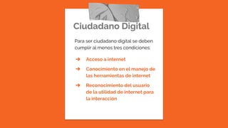 Ciudadano Digital
Para ser ciudadano digital se deben
cumplir al menos tres condiciones:
➔ Acceso a internet
➔ Conocimiento en el manejo de
las herramientas de internet
➔ Reconocimiento del usuario
de la utilidad de internet para
la interacción
 