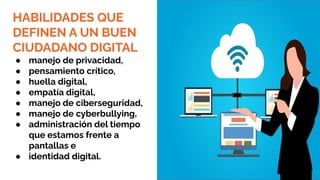 HABILIDADES QUE
DEFINEN A UN BUEN
CIUDADANO DIGITAL
● manejo de privacidad,
● pensamiento crítico,
● huella digital,
● empatía digital,
● manejo de ciberseguridad,
● manejo de cyberbullying,
● administración del tiempo
que estamos frente a
pantallas e
● identidad digital.
 