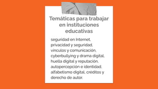 Temáticas para trabajar
en instituciones
educativas
seguridad en Internet,
privacidad y seguridad,
vínculos y comunicación,
cyberbullying y drama digital,
huella digital y reputación,
autopercepción e identidad,
alfabetismo digital, créditos y
derecho de autor.
 