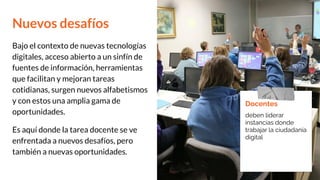 Nuevos desafíos
Bajo el contexto de nuevas tecnologías
digitales, acceso abierto a un sinfín de
fuentes de información, herramientas
que facilitan y mejoran tareas
cotidianas, surgen nuevos alfabetismos
y con estos una amplia gama de
oportunidades.
Es aquí donde la tarea docente se ve
enfrentada a nuevos desafíos, pero
también a nuevas oportunidades.
Docentes
deben liderar
instancias donde
trabajar la ciudadanía
digital
 