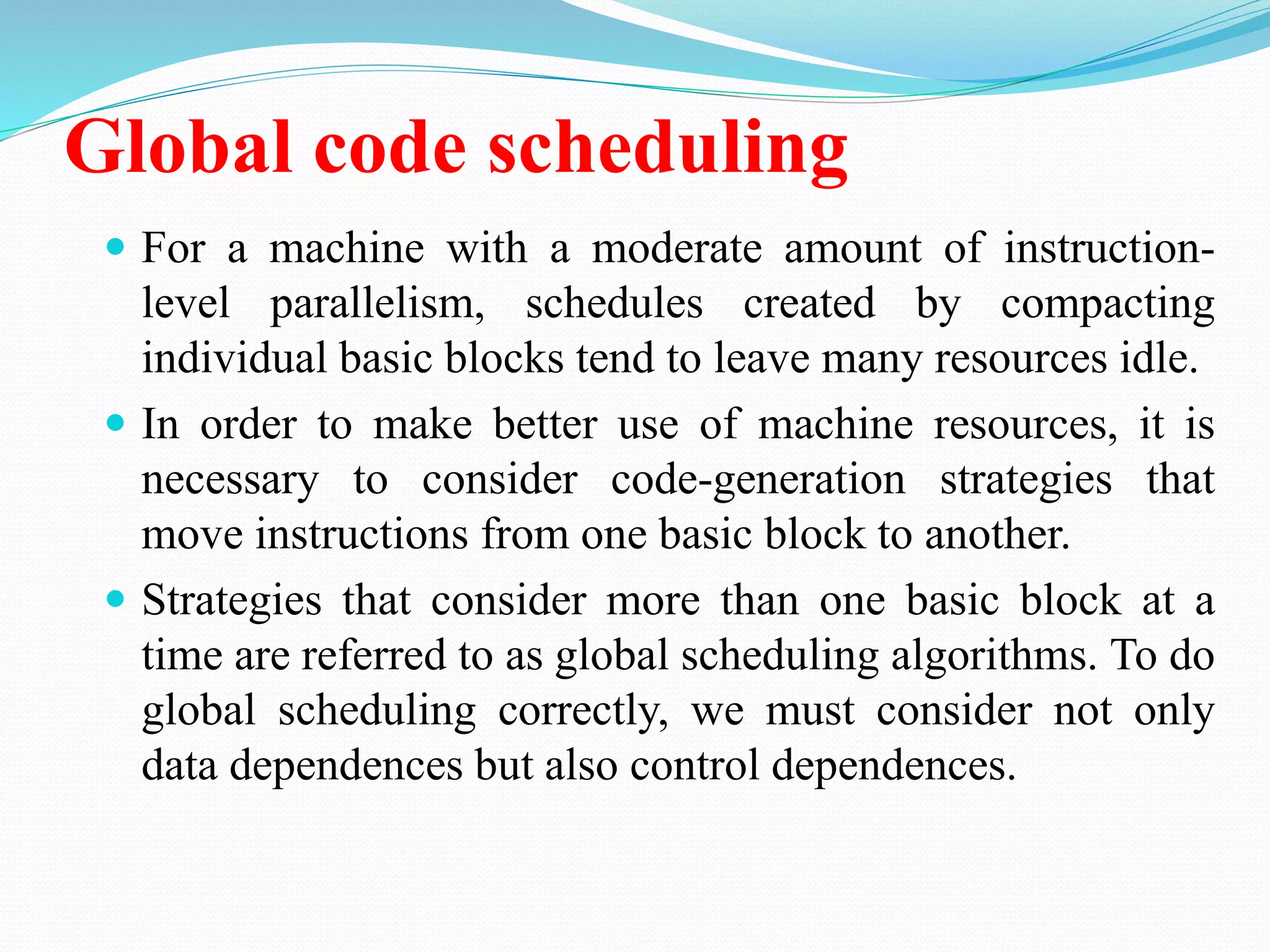 Global code scheduling
 For a machine with a moderate amount of instruction-
level parallelism, schedules created by compacting
individual basic blocks tend to leave many resources idle.
 In order to make better use of machine resources, it is
necessary to consider code-generation strategies that
move instructions from one basic block to another.
 Strategies that consider more than one basic block at a
time are referred to as global scheduling algorithms. To do
global scheduling correctly, we must consider not only
data dependences but also control dependences.
 