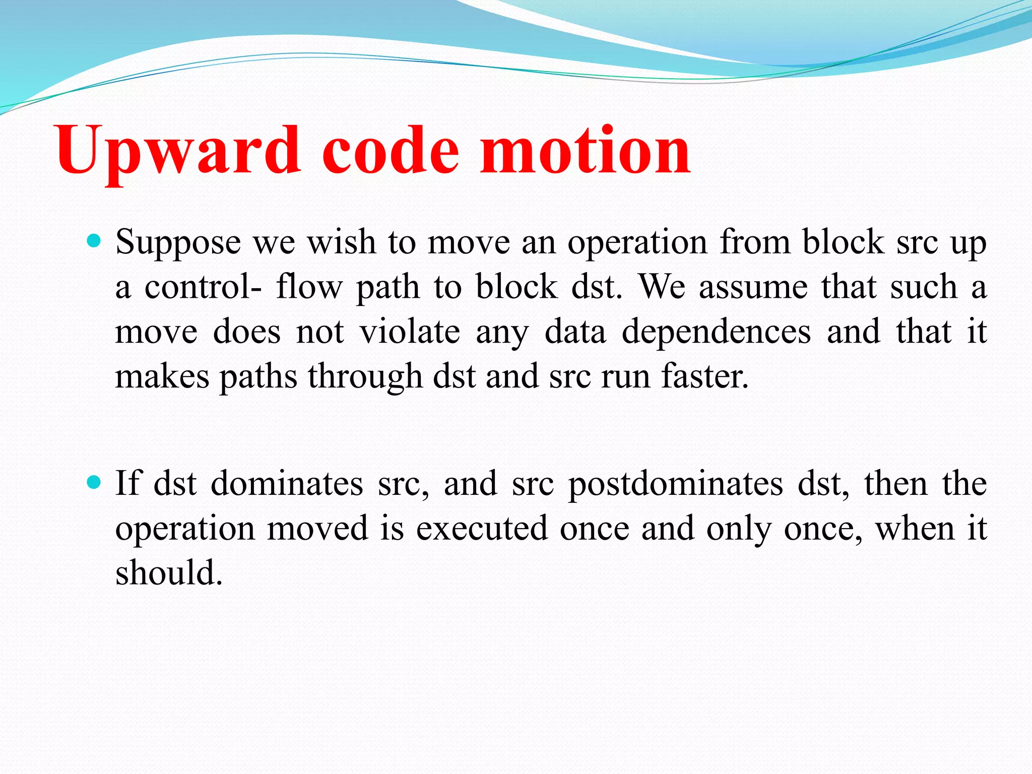 Upward code motion
 Suppose we wish to move an operation from block src up
a control- flow path to block dst. We assume that such a
move does not violate any data dependences and that it
makes paths through dst and src run faster.
 If dst dominates src, and src postdominates dst, then the
operation moved is executed once and only once, when it
should.
 