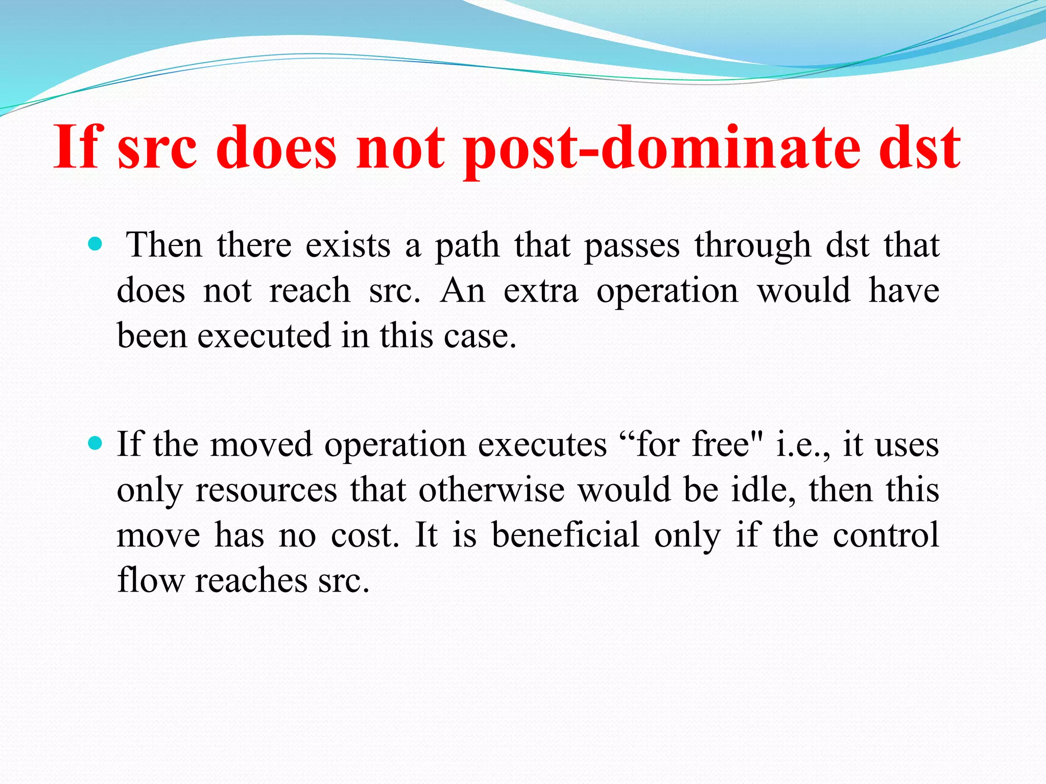 If src does not post-dominate dst
 Then there exists a path that passes through dst that
does not reach src. An extra operation would have
been executed in this case.
 If the moved operation executes “for free" i.e., it uses
only resources that otherwise would be idle, then this
move has no cost. It is beneficial only if the control
flow reaches src.
 