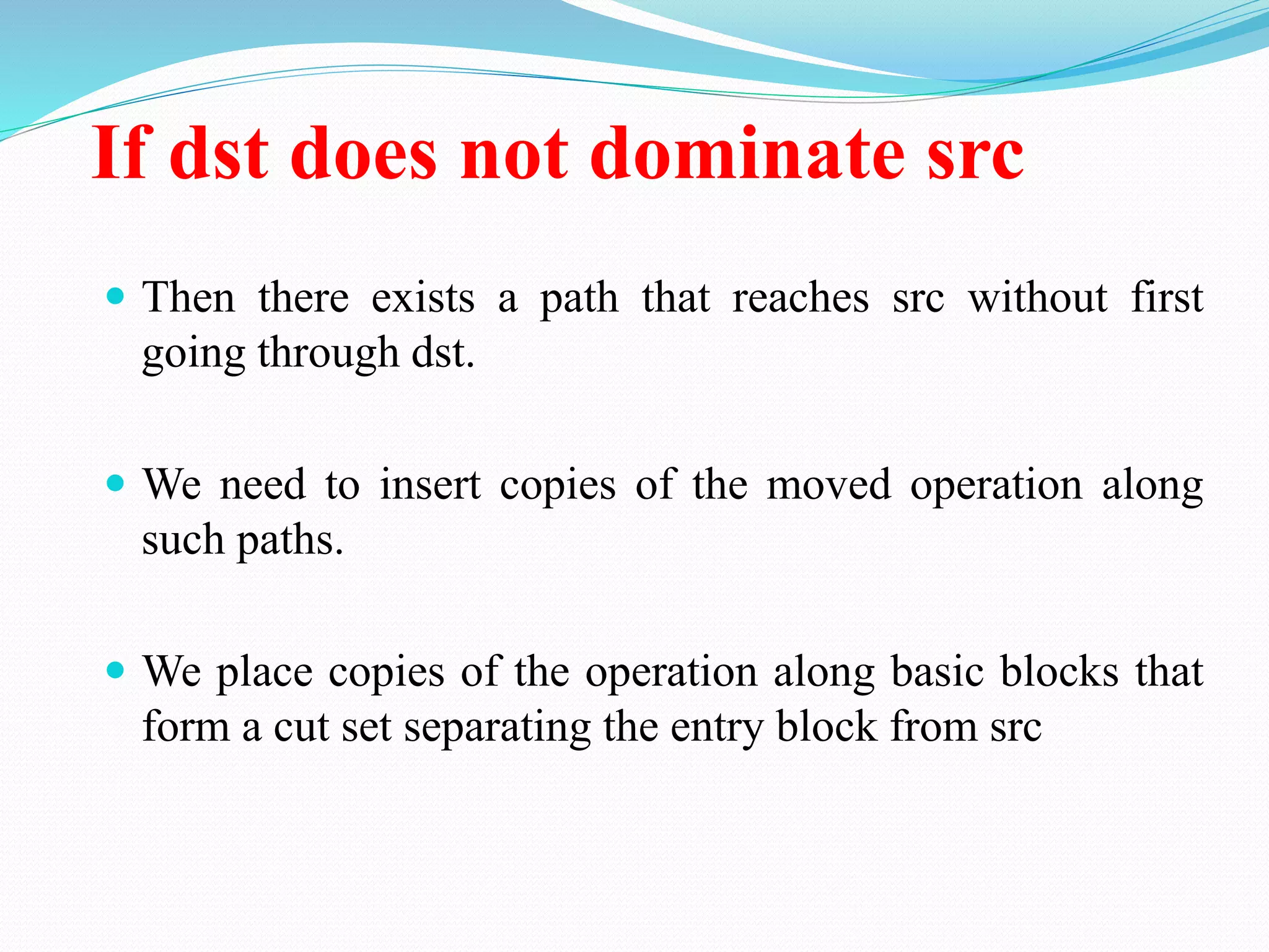 If dst does not dominate src
 Then there exists a path that reaches src without first
going through dst.
 We need to insert copies of the moved operation along
such paths.
 We place copies of the operation along basic blocks that
form a cut set separating the entry block from src
 