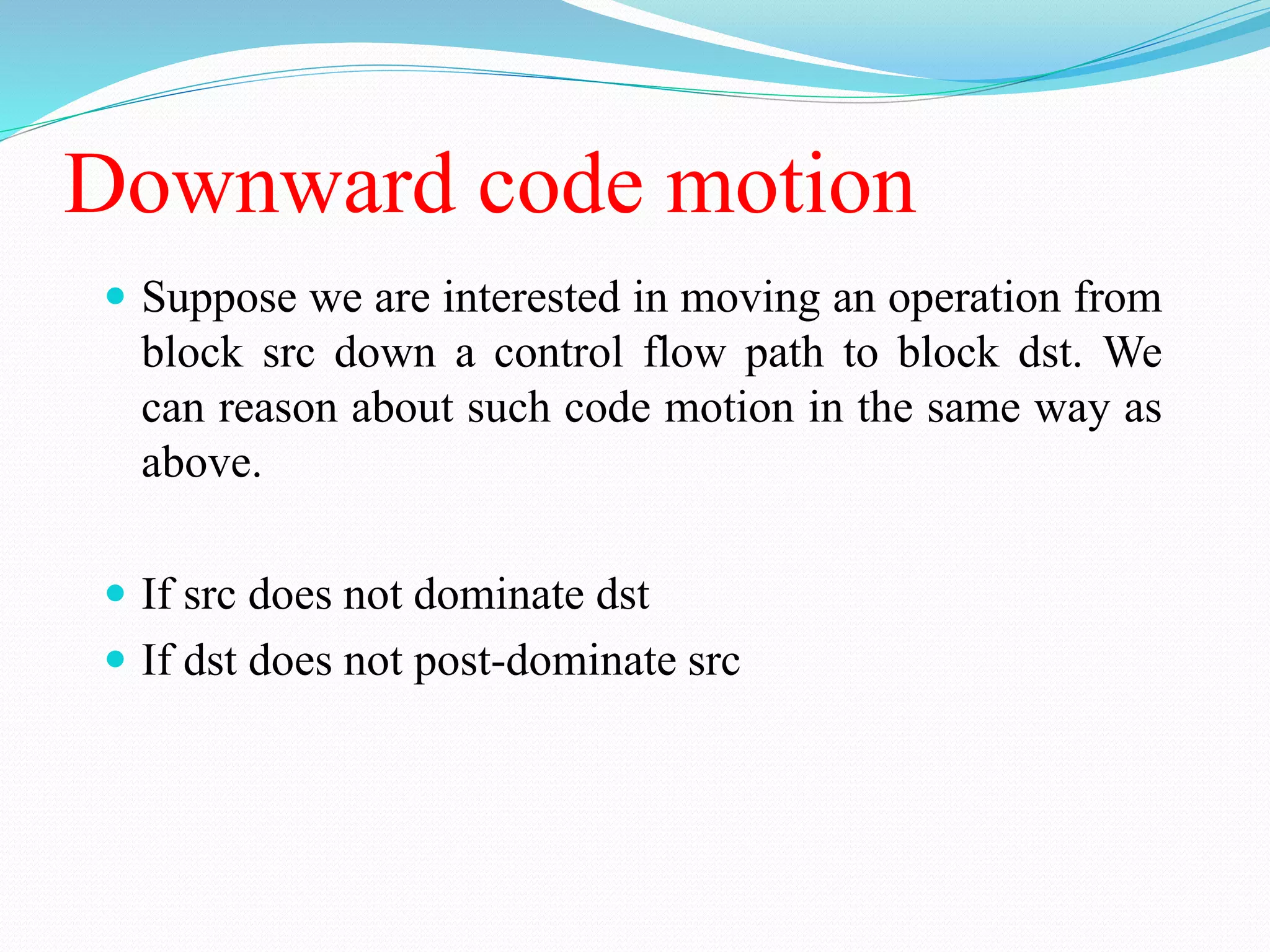 Downward code motion
 Suppose we are interested in moving an operation from
block src down a control flow path to block dst. We
can reason about such code motion in the same way as
above.
 If src does not dominate dst
 If dst does not post-dominate src
 