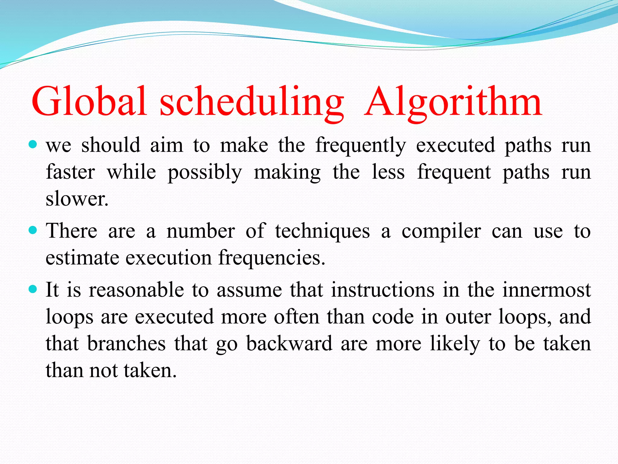 Global scheduling Algorithm
 we should aim to make the frequently executed paths run
faster while possibly making the less frequent paths run
slower.
 There are a number of techniques a compiler can use to
estimate execution frequencies.
 It is reasonable to assume that instructions in the innermost
loops are executed more often than code in outer loops, and
that branches that go backward are more likely to be taken
than not taken.
 