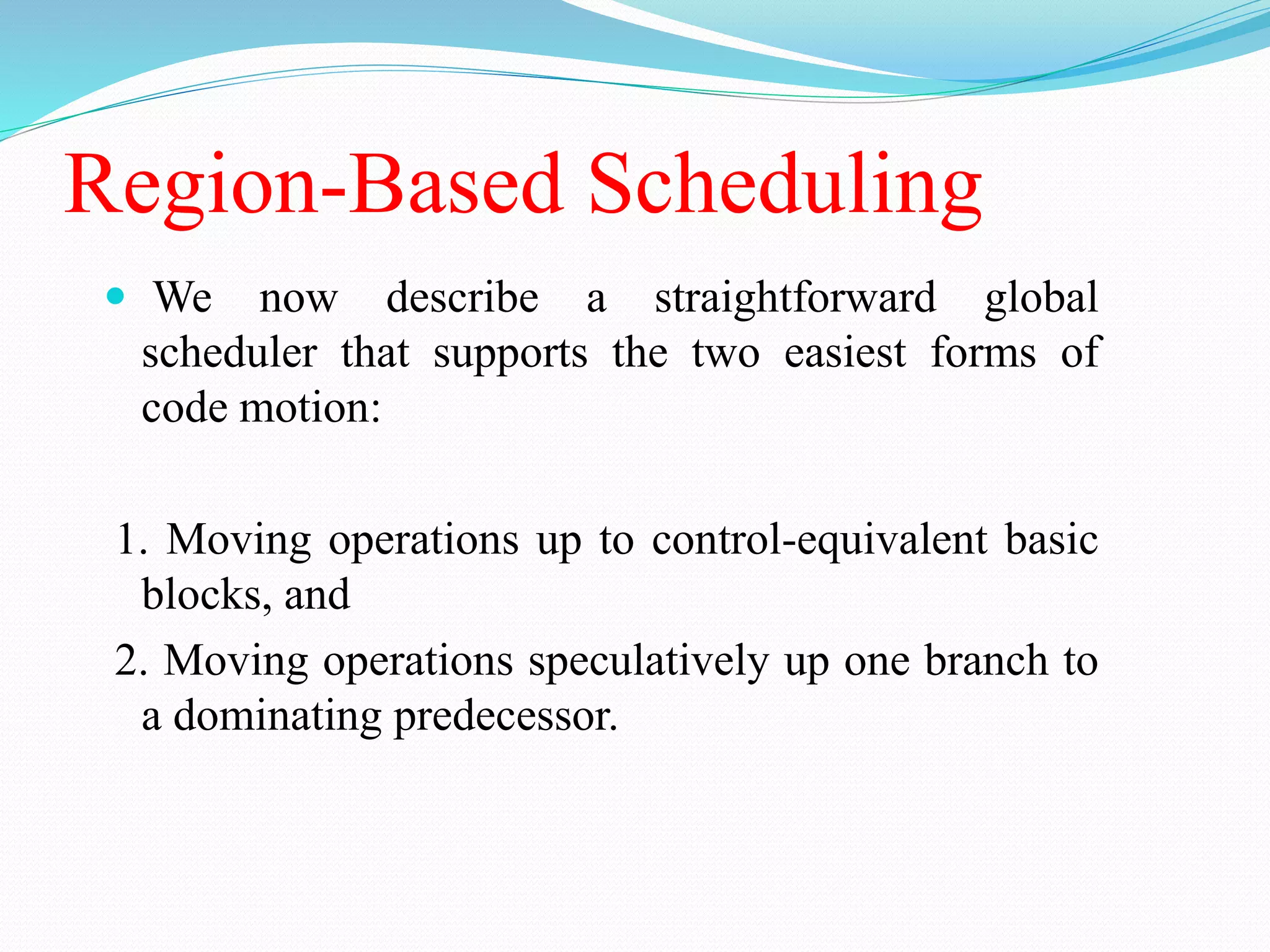 Region-Based Scheduling
 We now describe a straightforward global
scheduler that supports the two easiest forms of
code motion:
1. Moving operations up to control-equivalent basic
blocks, and
2. Moving operations speculatively up one branch to
a dominating predecessor.
 