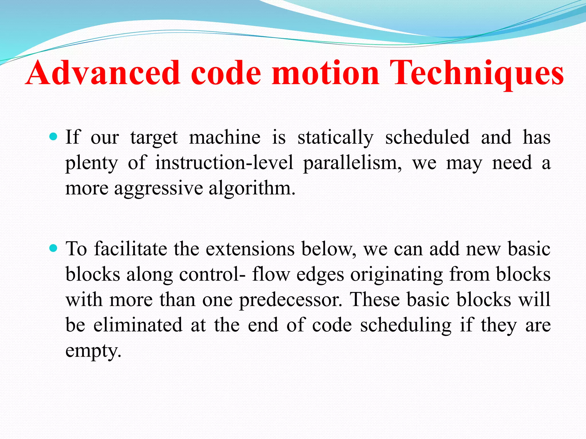 Advanced code motion Techniques
 If our target machine is statically scheduled and has
plenty of instruction-level parallelism, we may need a
more aggressive algorithm.
 To facilitate the extensions below, we can add new basic
blocks along control- flow edges originating from blocks
with more than one predecessor. These basic blocks will
be eliminated at the end of code scheduling if they are
empty.
 