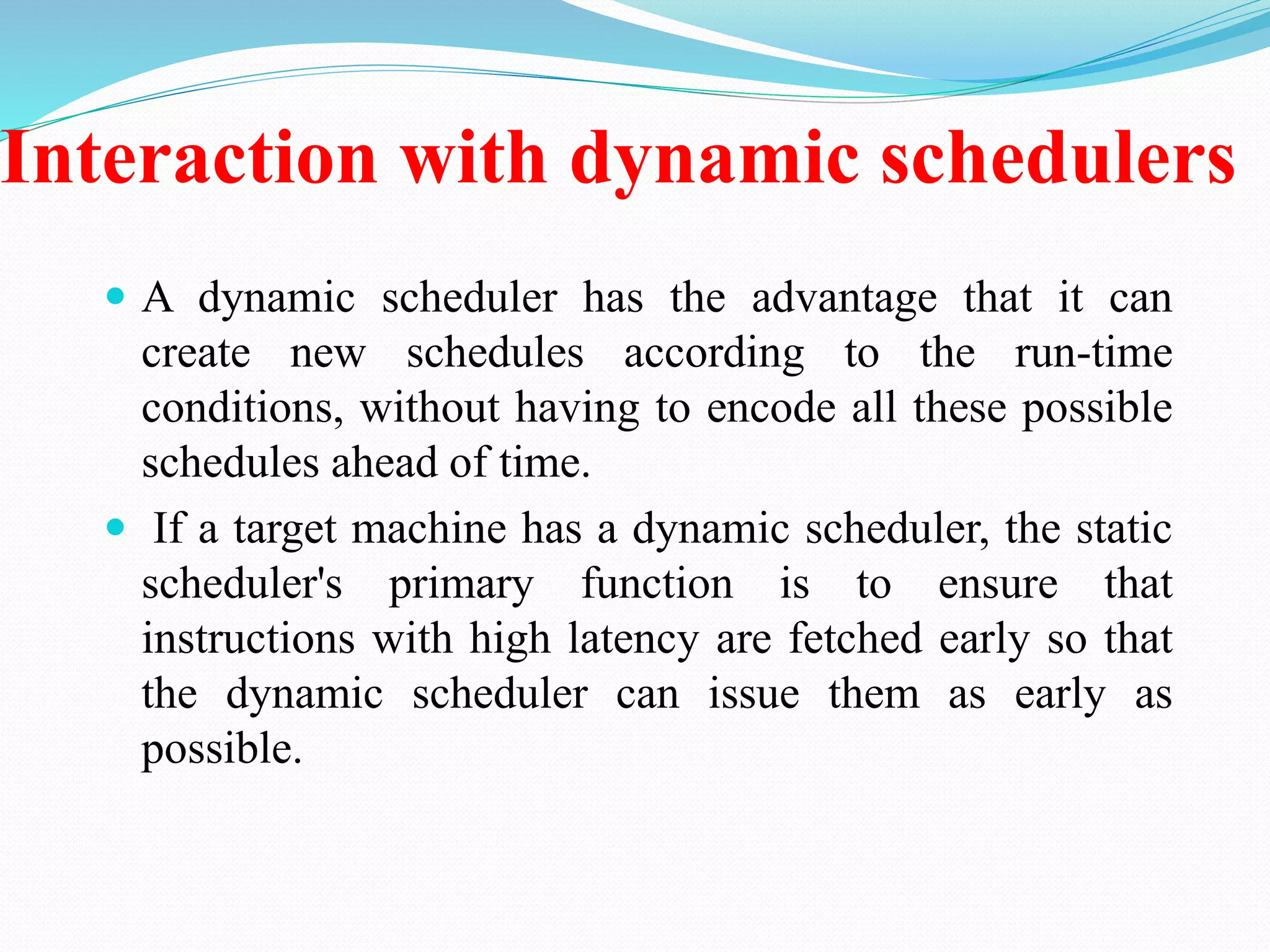 Interaction with dynamic schedulers
 A dynamic scheduler has the advantage that it can
create new schedules according to the run-time
conditions, without having to encode all these possible
schedules ahead of time.
 If a target machine has a dynamic scheduler, the static
scheduler's primary function is to ensure that
instructions with high latency are fetched early so that
the dynamic scheduler can issue them as early as
possible.
 