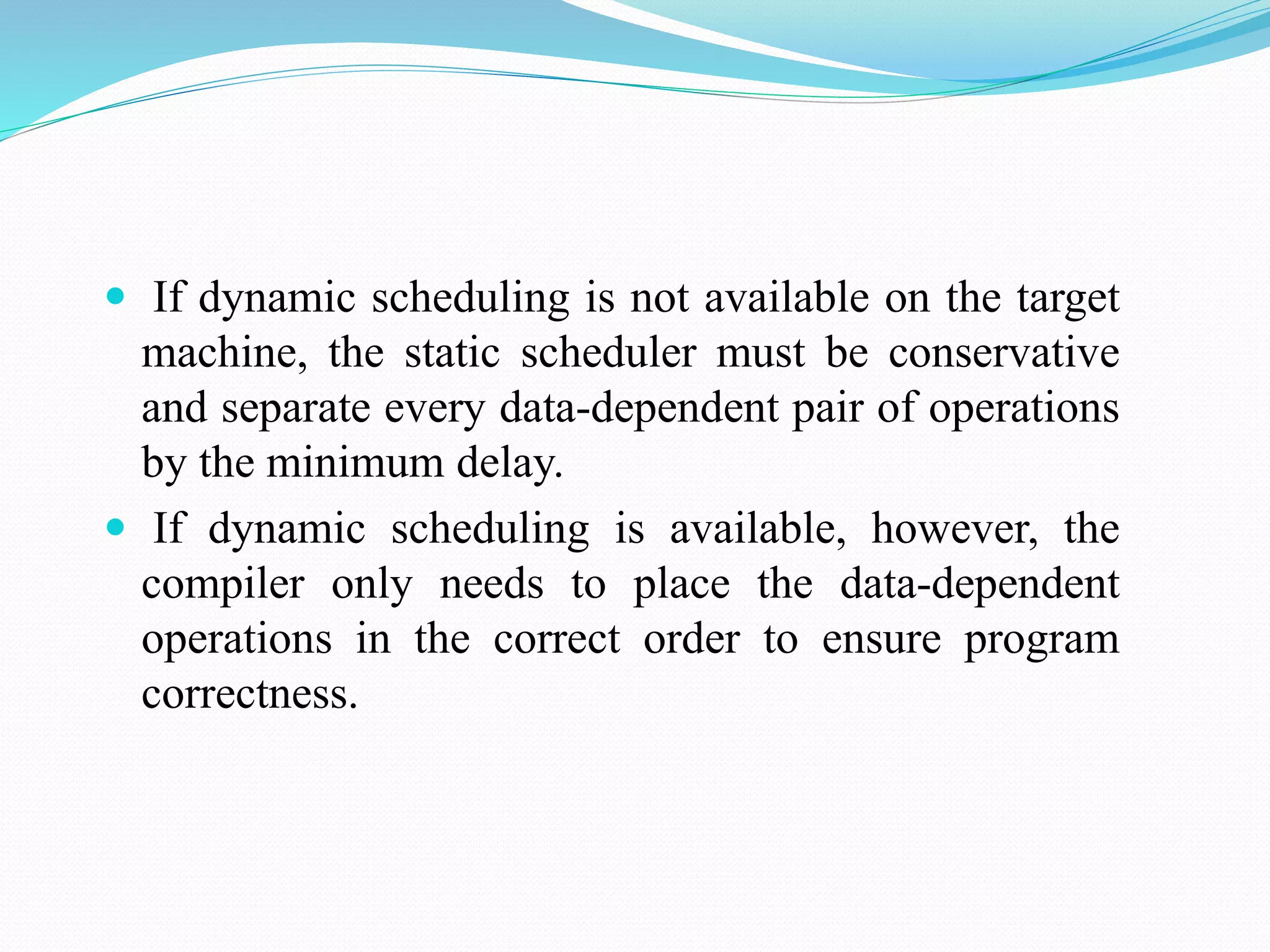  If dynamic scheduling is not available on the target
machine, the static scheduler must be conservative
and separate every data-dependent pair of operations
by the minimum delay.
 If dynamic scheduling is available, however, the
compiler only needs to place the data-dependent
operations in the correct order to ensure program
correctness.
 