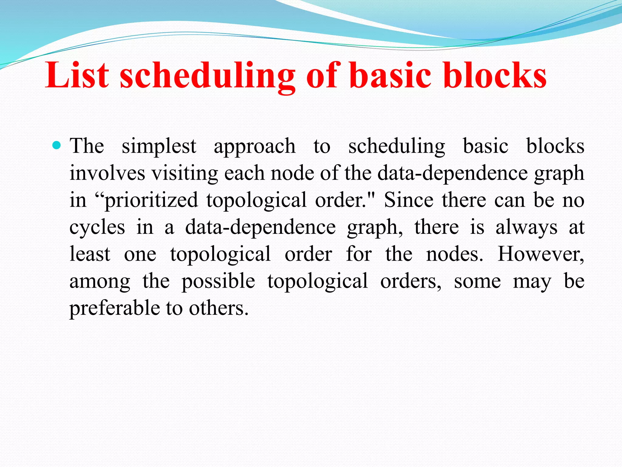 List scheduling of basic blocks
 The simplest approach to scheduling basic blocks
involves visiting each node of the data-dependence graph
in “prioritized topological order." Since there can be no
cycles in a data-dependence graph, there is always at
least one topological order for the nodes. However,
among the possible topological orders, some may be
preferable to others.
 