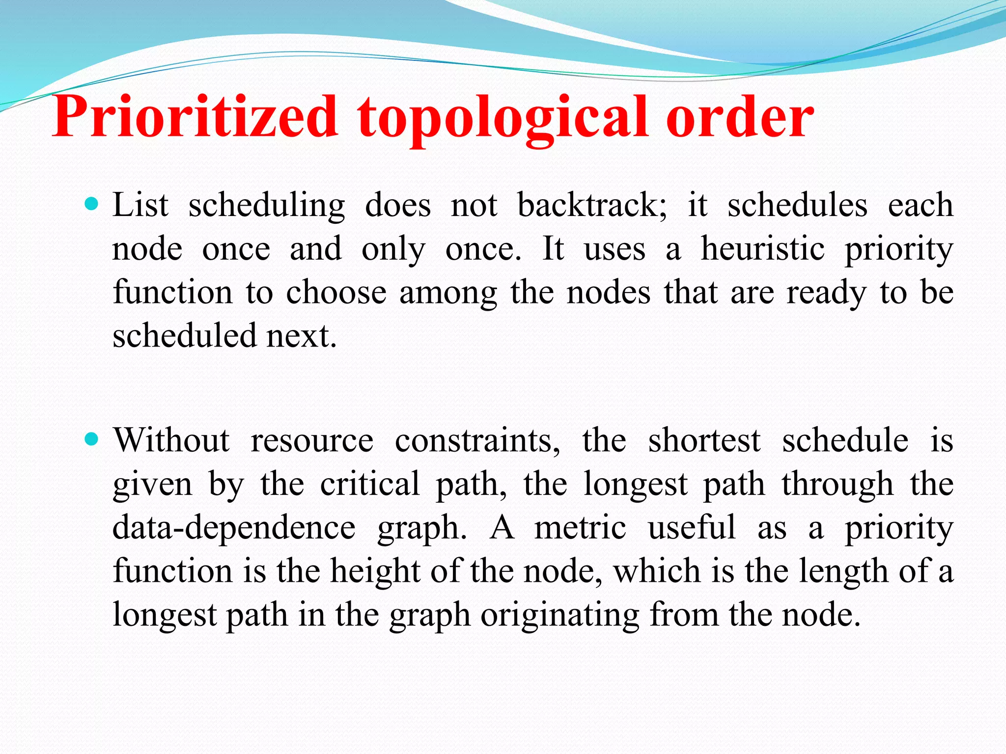 Prioritized topological order
 List scheduling does not backtrack; it schedules each
node once and only once. It uses a heuristic priority
function to choose among the nodes that are ready to be
scheduled next.
 Without resource constraints, the shortest schedule is
given by the critical path, the longest path through the
data-dependence graph. A metric useful as a priority
function is the height of the node, which is the length of a
longest path in the graph originating from the node.
 
