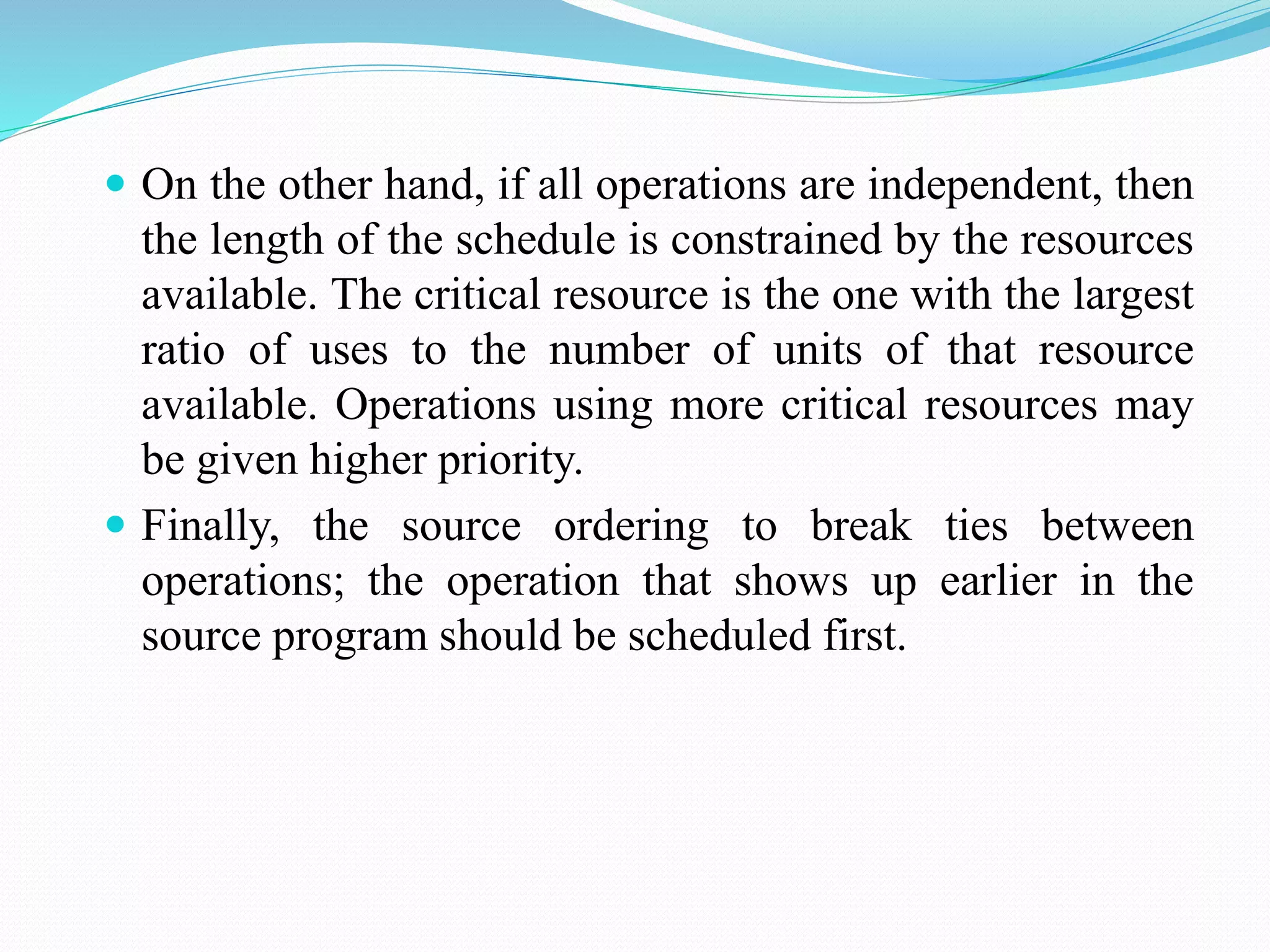  On the other hand, if all operations are independent, then
the length of the schedule is constrained by the resources
available. The critical resource is the one with the largest
ratio of uses to the number of units of that resource
available. Operations using more critical resources may
be given higher priority.
 Finally, the source ordering to break ties between
operations; the operation that shows up earlier in the
source program should be scheduled first.
 