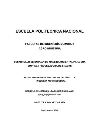 ESCUELA POLITECNICA NACIONAL
FACULTAD DE INGENIERÍA QUIMICA Y
AGROINDUSTRIA
DESARROLLO DE UN PLAN DE MANEJO AMBIENTAL PARA UNA
EMPRESA PROCESADORA DE SNACKS
PROYECTO PREVIO A LA OBTENCIÓN DEL TÍTULO DE
INGENIERA AGROINDUSTRIAL
GABRIELA DEL CARMEN LOACHAMÍN GUACHAMÍN
gaby_lulg@hotmail.com
DIRECTORA: ING. NEYDA ESPÍN
Quito, marzo 2008
 
