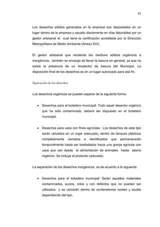 81
Los desechos sólidos generados en la empresa son depositados en un
lugar dentro de la empresa y sacado diariamente en días laborables por un
gestor artesanal el cual tiene la certificación acreditada por la Dirección
Metropolitana de Medio Ambiente (Anexo XVI).
El gestor artesanal que recolecta los residuos sólidos orgánicos e
inorgánicos, también se encarga de llevar la basura en general, ya que no
existe la presencia de un recolector de basura del Municipio. La
disposición final de los desechos es en un lugar autorizado para ese fin.
Separación de los desechos
Los desechos orgánicos se pueden separar de la siguiente forma:
• Desechos para el botadero municipal: Todo aquel desecho orgánico
que ha sido contaminado, deberá ser dispuesto en el botadero
municipal.
• Desechos para usos con fines agrícolas : Los desechos de este tipo
serán ubicados en un lugar adecuado, dentro de tanques plásticos
completamente cerrados e identificados que permanecerán
temporalmente hasta ser trasladados hacia una granja agrícola con
usos que van desde la alimentación de animales hasta abono
orgánico. Se incluye el producto caducado.
La separación de los desechos inorgánicos, va de acuerdo a lo siguiente:
• Desechos para el botadero municipal: Serán aquellos materiales
contaminados, sucios, rotos y con defectos que no puedan ser
utilizados y se ubicarán dentro de contenedores verdes y azules
dependiendo del tipo.
 