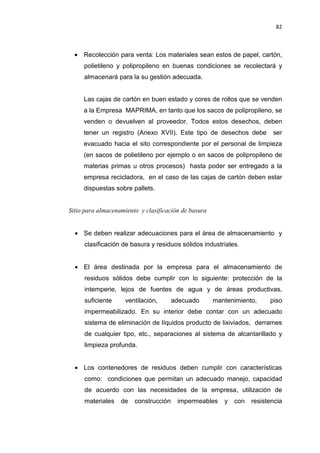 82
• Recolección para venta: Los materiales sean estos de papel, cartón,
polietileno y polipropileno en buenas condiciones se recolectará y
almacenará para la su gestión adecuada.
Las cajas de cartón en buen estado y cores de rollos que se venden
a la Empresa MAPRIMA, en tanto que los sacos de polipropileno, se
venden o devuelven al proveedor. Todos estos desechos, deben
tener un registro (Anexo XVII). Este tipo de desechos debe ser
evacuado hacia el sito correspondiente por el personal de limpieza
(en sacos de polietileno por ejemplo o en sacos de polipropileno de
materias primas u otros procesos) hasta poder ser entregado a la
empresa recicladora, en el caso de las cajas de cartón deben estar
dispuestas sobre pallets.
Sitio para almacenamiento y clasificación de basura
• Se deben realizar adecuaciones para el área de almacenamiento y
clasificación de basura y residuos sólidos industriales.
• El área destinada por la empresa para el almacenamiento de
residuos sólidos debe cumplir con lo siguiente: protección de la
intemperie, lejos de fuentes de agua y de áreas productivas,
suficiente ventilación, adecuado mantenimiento, piso
impermeabilizado. En su interior debe contar con un adecuado
sistema de eliminación de líquidos producto de lixiviados, derrames
de cualquier tipo, etc., separaciones al sistema de alcantarillado y
limpieza profunda.
• Los contenedores de residuos deben cumplir con características
como: condiciones que permitan un adecuado manejo, capacidad
de acuerdo con las necesidades de la empresa, utilización de
materiales de construcción impermeables y con resistencia
 