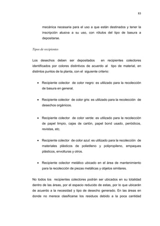 83
mecánica necesaria para el uso a que están destinados y tener la
inscripción alusiva a su uso, con rótulos del tipo de basura a
depositarse.
Tipos de recipientes
Los desechos deben ser depositados en recipientes colectores
identificados por colores distintivos de acuerdo al tipo de material, en
distintos puntos de la planta, con el siguiente criterio:
• Recipiente colector de color negro: es utilizado para la recolección
de basura en general.
• Recipiente colector de color gris: es utilizado para la recolección de
desechos orgánicos.
• Recipiente colector de color verde: es utilizado para la recolección
de papel limpio, cajas de cartón, papel bond usado, periódicos,
revistas, etc.
• Recipiente colector de color azul: es utilizado para la recolección de
materiales plásticos de polietileno y polipropileno, empaques
plásticos, envolturas y otros.
• Recipiente colector metálico ubicado en el área de mantenimiento
para la recolección de piezas metálicas y objetos similares.
No todos los recipientes colectores podrán ser ubicados en su totalidad
dentro de las áreas, por el espacio reducido de estas, por lo que ubicarán
de acuerdo a la necesidad y tipo de desecho generado. En las áreas en
donde no merece clasificarse los residuos debido a la poca cantidad
 