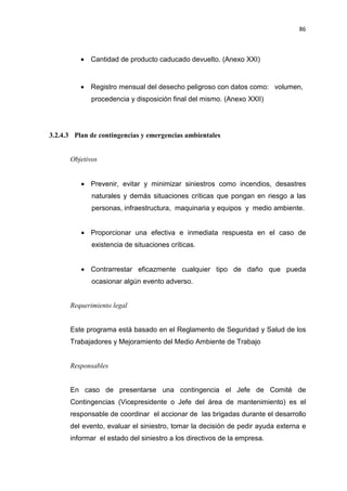 86
• Cantidad de producto caducado devuelto. (Anexo XXI)
• Registro mensual del desecho peligroso con datos como: volumen,
procedencia y disposición final del mismo. (Anexo XXII)
3.2.4.3 Plan de contingencias y emergencias ambientales
Objetivos
• Prevenir, evitar y minimizar siniestros como incendios, desastres
naturales y demás situaciones críticas que pongan en riesgo a las
personas, infraestructura, maquinaria y equipos y medio ambiente.
• Proporcionar una efectiva e inmediata respuesta en el caso de
existencia de situaciones críticas.
• Contrarrestar eficazmente cualquier tipo de daño que pueda
ocasionar algún evento adverso.
Requerimiento legal
Este programa está basado en el Reglamento de Seguridad y Salud de los
Trabajadores y Mejoramiento del Medio Ambiente de Trabajo
Responsables
En caso de presentarse una contingencia el Jefe de Comité de
Contingencias (Vicepresidente o Jefe del área de mantenimiento) es el
responsable de coordinar el accionar de las brigadas durante el desarrollo
del evento, evaluar el siniestro, tomar la decisión de pedir ayuda externa e
informar el estado del siniestro a los directivos de la empresa.
 