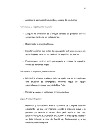 88
• Accionar la alarma contra incendios, en caso de producirse.
Funciones de la brigada contra incendios
• Asegurar la protección de la mayor cantidad de personas que se
encuentren dentro de las instalaciones.
• Desconectar la energía eléctrica.
• Ejecutar acciones que eviten la propagación del fuego en caso de
poder hacerlo, tomando las medidas de seguridad necesarias.
• Entrenamiento continuo en lo que respecta al combate de incendios,
control de derrames, fugas.
Funciones de la brigada de primeros auxilios
• Brindar los primeros auxilios a todo trabajador que se encuentre en
una situación de emergencia, mientras llegue un equipo
especializado como por ejemplo la Cruz Roja.
• Manejar y equipar el botiquín de primeros auxilios.
Etapas de una contingencia
1. Detección y notificación.- Ante la ocurrencia de cualquier situación
emergente ya sea por incendio, pérdida o incidente grave , la
persona que detecte el suceso, debe pedir ayuda a viva voz
gritando “FUEGO, EXPLOSIÓN O AYUDA”, lo más rápido posible y
se debe informar al Jefe de Comité de Contingencias o a los
coordinadores de brigada.
 