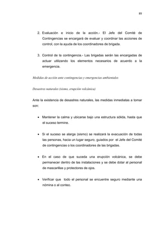 89
2. Evaluación e inicio de la acción.- El Jefe del Comité de
Contingencias se encargará de evaluar y coordinar las acciones de
control, con la ayuda de los coordinadores de brigada.
3. Control de la contingencia.- Las brigadas serán las encargadas de
actuar utilizando los elementos necesarios de acuerdo a la
emergencia.
Medidas de acción ante contingencias y emergencias ambientales
Desastres naturales (sismo, erupción volcánica)
Ante la existencia de desastres naturales, las medidas inmediatas a tomar
son:
• Mantener la calma y ubicarse bajo una estructura sólida, hasta que
el suceso termine.
• Si el suceso se alarga (sismo) se realizará la evacuación de todas
las personas, hacia un lugar seguro, guiados por el Jefe del Comité
de contingencias o los coordinadores de las brigadas.
• En el caso de que suceda una erupción volcánica, se debe
permanecer dentro de las instalaciones y se debe dotar al personal
de mascarillas y protectores de ojos.
• Verificar que todo el personal se encuentre seguro mediante una
nómina o al conteo.
 