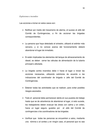 90
Explosiones e incendios
Las acciones a tomar en estos casos son:
• Notificar por medio del mecanismo de alarma, el suceso al Jefe del
Comité de Contingencias, a fin de accionar las brigadas
correspondientes.
• La persona que haya detectado el siniestro, utilizará el extintor más
cercano, y si no conoce acerca del funcionamiento deberá
abandonar el lugar de inmediato.
• Si están implicadas los elementos del tanque de almacenamiento de
diesel, se deben cerrar las válvulas de alimentación de la tubería
principal o afectada.
• La brigada contra incendios debe ir hacia el lugar e iniciar las
acciones necesarias, utilizando extintores de acuerdo a las
indicaciones del coordinador de brigada o Jefe del Comité de
Contingencias.
• Detener todas las actividades que se realicen, para evitar posibles
riesgos asociados.
• Todo el personal debe permanecer alerta en sus puestos de trabajo
hasta que se de advertencia de abandonar el lugar, si esto sucede,
los trabajadores deben evacuar las áreas con calma y en orden,
hacia un lugar seguro, guiados por el Jefe del Comité de
contingencias o los coordinadores de las brigadas.
• Verificar que todas las personas se encuentren a salvo, mediante
una nómina o al conteo y en ningún caso, el personal que no sea
 
