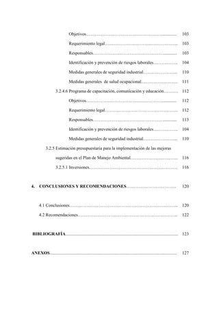 Objetivos……………………………….….…………............ 103
Requerimiento legal………………………………………….. 103
Responsables…………………………………………............ 103
Identificación y prevención de riesgos laborales…………….. 104
Medidas generales de seguridad industrial…………………... 110
Medidas generales de salud ocupacional……………………. 111
3.2.4.6 Programa de capacitación, comunicación y educación………. 112
Objetivos……………………………….….…………............ 112
Requerimiento legal………………………………………….. 112
Responsables…………………………………………............ 113
Identificación y prevención de riesgos laborales…………….. 104
Medidas generales de seguridad industrial…………………... 110
3.2.5 Estimación presupuestaria para la implementación de las mejoras
sugeridas en el Plan de Manejo Ambiental…………………………... 116
3.2.5.1 Inversiones…………………………………………………… 116
4. CONCLUSIONES Y RECOMENDACIONES……………………………. 120
4.1 Conclusiones……………………………………………………………….. 120
4.2 Recomendaciones………………………………………………………….. 122
BIBLIOGRAFÍA...................................................................................................... 123
ANEXOS................................................................................................................... 127
 