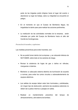 91
parte de las brigadas podrá dirigirse hacia el lugar del evento o
abandonar su lugar de trabajo, salvo su integridad se encuentre en
peligro.
• En el momento en que el Cuerpo de Bomberos llegue, los
brigadistas le darán paso para realizar las acciones pertinentes.
• La restitución de las actividades normales de la empresa, serán
indicadas por parte del Cuerpo de Bomberos hacia el Jefe del
Comité de Contingencias.
Prevención de incendios y explosiones
Las medidas preventivas para evitar incendios, son:
• No se podrá fumar dentro de la empresa y se colocarán letreros de
NO FUMAR, sobre todo en los sectores de riesgo.
• Revisar la existencia de fugas de gas o daños en válvulas,
mangueras o tuberías.
• Mantener un adecuado sistema eléctrico de iluminación de acuerdo
a normas, para evitar los cortos circuitos o sobrecalentamiento de
equipos eléctricos.
• Las salidas de escape deben estar bien iluminadas y señalizadas,
sin ningún tipo de obstrucción; asimismo las escaleras exteriores no
deben dar a patios internos o pasajes sin salida.
• Realizar un mantenimiento preventivo del tanque de
almacenamiento y del sistema de bombeo.
 