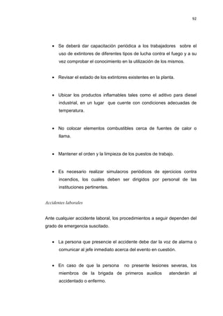 92
• Se deberá dar capacitación periódica a los trabajadores sobre el
uso de extintores de diferentes tipos de lucha contra el fuego y a su
vez comprobar el conocimiento en la utilización de los mismos.
• Revisar el estado de los extintores existentes en la planta.
• Ubicar los productos inflamables tales como el aditivo para diesel
industrial, en un lugar que cuente con condiciones adecuadas de
temperatura.
• No colocar elementos combustibles cerca de fuentes de calor o
llama.
• Mantener el orden y la limpieza de los puestos de trabajo.
• Es necesario realizar simulacros periódicos de ejercicios contra
incendios, los cuales deben ser dirigidos por personal de las
instituciones pertinentes.
Accidentes laborales
Ante cualquier accidente laboral, los procedimientos a seguir dependen del
grado de emergencia suscitado.
• La persona que presencie el accidente debe dar la voz de alarma o
comunicar al jefe inmediato acerca del evento en cuestión.
• En caso de que la persona no presente lesiones severas, los
miembros de la brigada de primeros auxilios atenderán al
accidentado o enfermo.
 