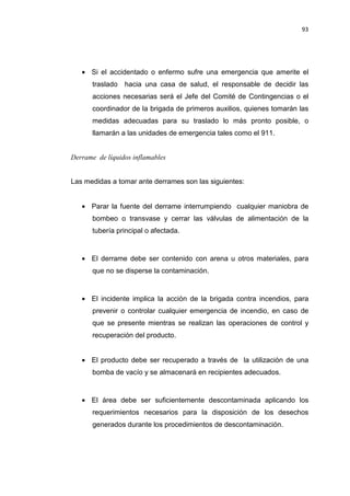93
• Si el accidentado o enfermo sufre una emergencia que amerite el
traslado hacia una casa de salud, el responsable de decidir las
acciones necesarias será el Jefe del Comité de Contingencias o el
coordinador de la brigada de primeros auxilios, quienes tomarán las
medidas adecuadas para su traslado lo más pronto posible, o
llamarán a las unidades de emergencia tales como el 911.
Derrame de líquidos inflamables
Las medidas a tomar ante derrames son las siguientes:
• Parar la fuente del derrame interrumpiendo cualquier maniobra de
bombeo o transvase y cerrar las válvulas de alimentación de la
tubería principal o afectada.
• El derrame debe ser contenido con arena u otros materiales, para
que no se disperse la contaminación.
• El incidente implica la acción de la brigada contra incendios, para
prevenir o controlar cualquier emergencia de incendio, en caso de
que se presente mientras se realizan las operaciones de control y
recuperación del producto.
• El producto debe ser recuperado a través de la utilización de una
bomba de vacío y se almacenará en recipientes adecuados.
• El área debe ser suficientemente descontaminada aplicando los
requerimientos necesarios para la disposición de los desechos
generados durante los procedimientos de descontaminación.
 