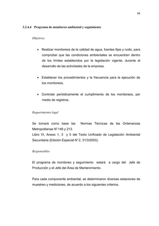 94
3.2.4.4 Programa de monitoreo ambiental y seguimiento
Objetivos
• Realizar monitoreos de la calidad de agua, fuentes fijas y ruido, para
comprobar que las condiciones ambientales se encuentren dentro
de los límites establecidos por la legislación vigente, durante el
desarrollo de las actividades de la empresa.
• Establecer los procedimientos y la frecuencia para la ejecución de
los monitoreos.
• Controlar periódicamente el cumplimiento de los monitoreos, por
medio de registros.
Requerimiento legal
Se tomará como base las Normas Técnicas de las Ordenanzas
Metropolitanas N°146 y 213.
Libro VI, Anexo 1, 3 y 5 del Texto Unificado de Legislación Ambiental
Secundaria (Edición Especial N°2, 31/3/2003).
Responsables
El programa de monitoreo y seguimiento estará a cargo del Jefe de
Producción y el Jefe del Área de Mantenimiento.
Para cada componente ambiental, se determinaron diversas estaciones de
muestreo y mediciones, de acuerdo a los siguientes criterios.
 