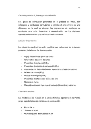 95
Emisiones gaseosas de fuentes fijas de combustión
Los gases de combustión generados en el proceso de fritura, son
colectados y conducidos por tuberías y emitidas al aire a través de una
chimenea, en la cual se ejecutan las operaciones de monitoreo de
emisiones para poder determinar la concentración de los diferentes
agentes contaminantes que afectan al medio ambiente.
Selección de parámetros
Los siguientes parámetros serán medidos para determinar las emisiones
gaseosas de la fuente fija de combustión:
- Flujo y velocidad de gases de salida
- Temperatura de gases de salida
- Porcentaje de oxígeno (%O2),
- Porcentaje de dióxido de carbono (%CO2),
- Concentración de contaminantes (ppm) de monóxido de carbono
- Dióxido de azufre (SO2)
- Óxidos de nitrógeno (NOX)
- Porcentaje de eficiencia y exceso de aire
- Número de humo
- Material particulado (con muestreo isocinético solo en calderos)
Estación de muestreo
Las mediciones se realizan en la única chimenea operativa de la Planta,
cuyas características se mencionan a continuación:
- Altura: 8.4 m
- Diámetro: 0.30 m
- Altura del puerto de muestreo: 4.8m
 